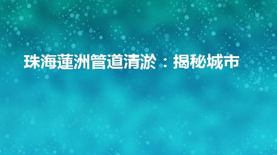 珠海蓮洲管道清淤：揭秘城市暗流，重塑暢通未來！ - 副本